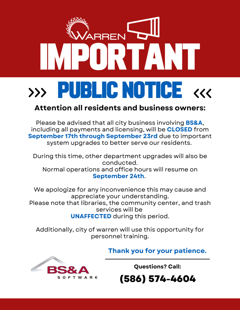 Attention all residents and business owners:

Please be advised that all city business involving BS&A, including all payments and licensing, will be closed from September 17th through September 23rd due to important system upgrades to better serve our residents. During this time, other department upgrades will also be conducted.

Normal operations and office hours will resume on September 24th. We apologize for any inconvenience this may cause and appreciate your understanding.

Please note that libraries, the community center, and trash services will be unaffected during this period.

Additionally, the city of Warren will use this opportunity for personnel training.