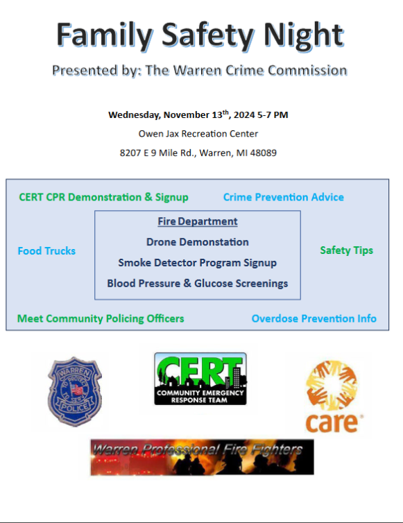 Presented by: The Warren Crime Commission
Wednesday, November 13th, 2024 5-7 PM
Owen Jax Recreation Center
8207 E 9 Mile Rd., Warren, MI 48089
CERT CPR Demonstration & Signup
Crime Prevention Advice
Fire Department
Drone Demonstration
Food Trucks
Safety Tips
Smoke Detector Program Signup
Blood Pressure & Glucose Screenings
Meet Community Policing Officers
Overdose Prevention Info
WARREN
CERT
COMMUNITY EMERGENCY RESPONSE TEAM
Warren Professional Fire Fighters
